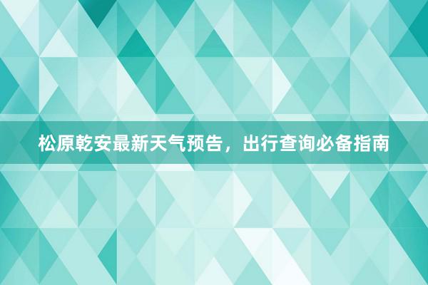 松原乾安最新天气预告，出行查询必备指南